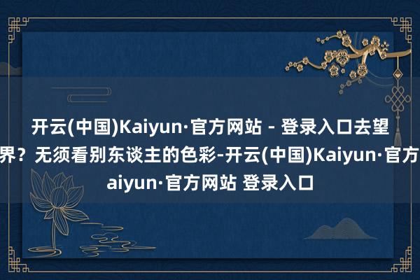 开云(中国)Kaiyun·官方网站 - 登录入口去望望这遍及的世界？无须看别东谈主的色彩-开云(中国)Kaiyun·官方网站 登录入口