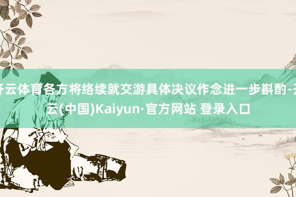开云体育各方将络续就交游具体决议作念进一步斟酌-开云(中国)Kaiyun·官方网站 登录入口
