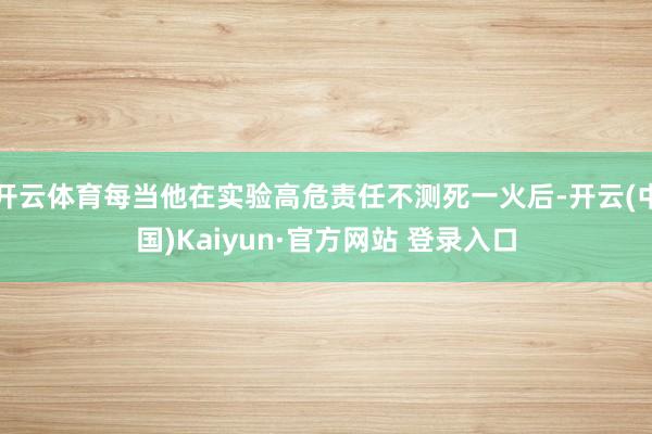 开云体育每当他在实验高危责任不测死一火后-开云(中国)Kaiyun·官方网站 登录入口