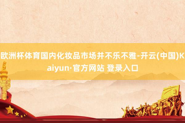 欧洲杯体育国内化妆品市场并不乐不雅-开云(中国)Kaiyun·官方网站 登录入口