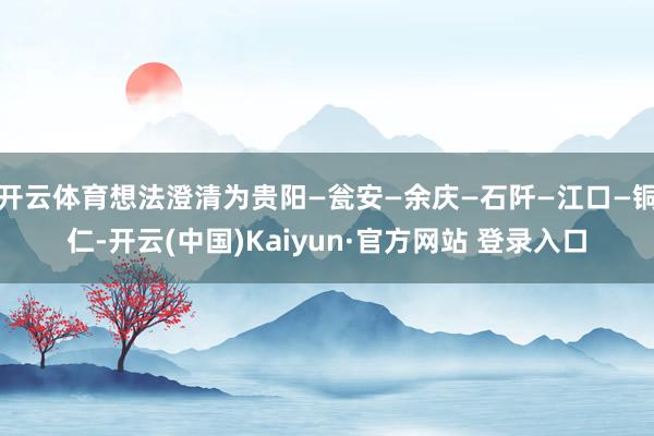 开云体育想法澄清为贵阳—瓮安—余庆—石阡—江口—铜仁-开云(中国)Kaiyun·官方网站 登录入口