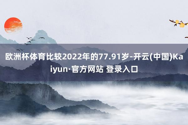 欧洲杯体育比较2022年的77.91岁-开云(中国)Kaiyun·官方网站 登录入口