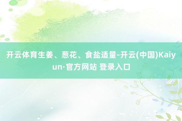 开云体育生姜、葱花、食盐适量-开云(中国)Kaiyun·官方网站 登录入口