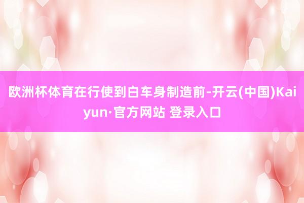 欧洲杯体育在行使到白车身制造前-开云(中国)Kaiyun·官方网站 登录入口