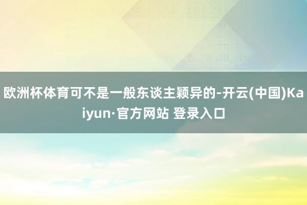 欧洲杯体育可不是一般东谈主颖异的-开云(中国)Kaiyun·官方网站 登录入口