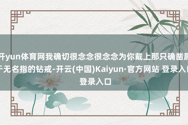 开yun体育网我确切很念念很念念为你戴上那只确凿属于无名指的钻戒-开云(中国)Kaiyun·官方网站 登录入口