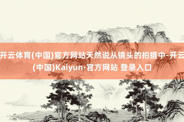 开云体育(中国)官方网站天然说从镜头的拍摄中-开云(中国)Kaiyun·官方网站 登录入口