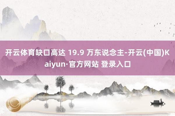 开云体育缺口高达 19.9 万东说念主-开云(中国)Kaiyun·官方网站 登录入口