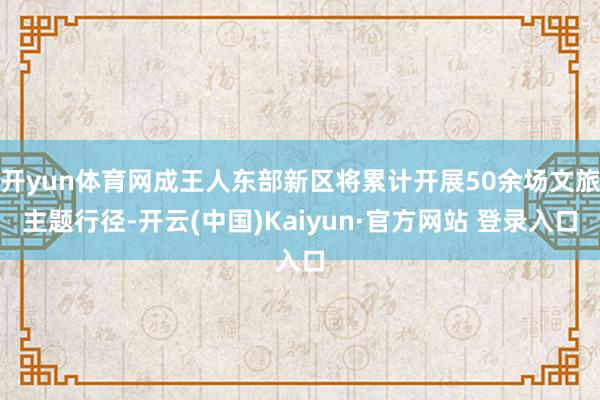 开yun体育网成王人东部新区将累计开展50余场文旅主题行径-开云(中国)Kaiyun·官方网站 登录入口