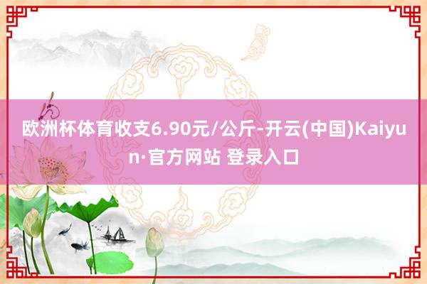 欧洲杯体育收支6.90元/公斤-开云(中国)Kaiyun·官方网站 登录入口