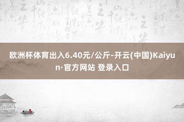 欧洲杯体育出入6.40元/公斤-开云(中国)Kaiyun·官方网站 登录入口