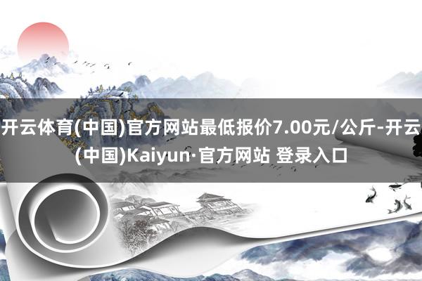 开云体育(中国)官方网站最低报价7.00元/公斤-开云(中国)Kaiyun·官方网站 登录入口