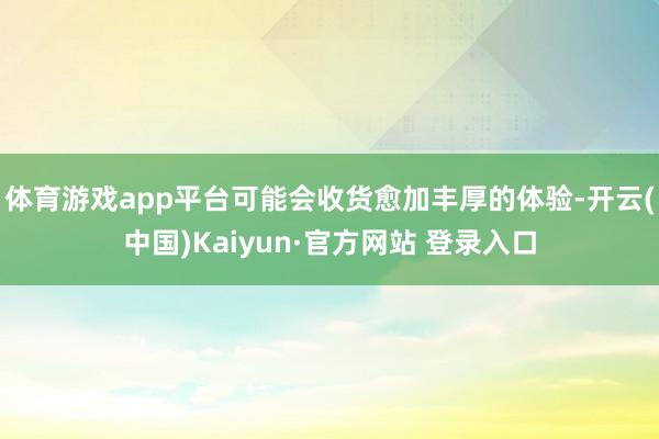 体育游戏app平台可能会收货愈加丰厚的体验-开云(中国)Kaiyun·官方网站 登录入口