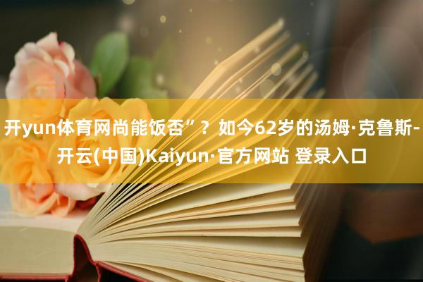 开yun体育网尚能饭否”？如今62岁的汤姆·克鲁斯-开云(中国)Kaiyun·官方网站 登录入口