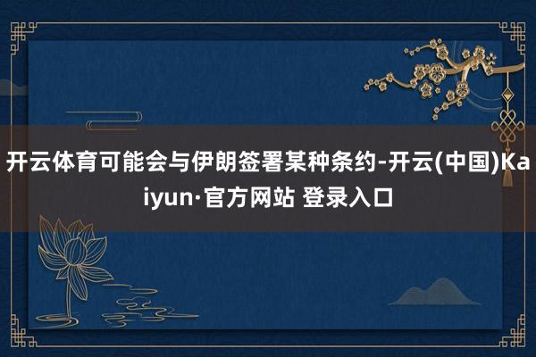 开云体育可能会与伊朗签署某种条约-开云(中国)Kaiyun·官方网站 登录入口