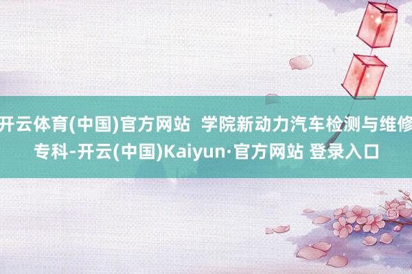 开云体育(中国)官方网站  学院新动力汽车检测与维修专科-开云(中国)Kaiyun·官方网站 登录入口