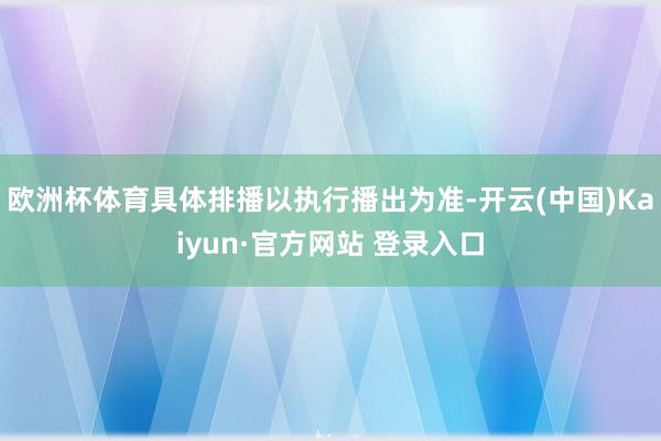 欧洲杯体育具体排播以执行播出为准-开云(中国)Kaiyun·官方网站 登录入口