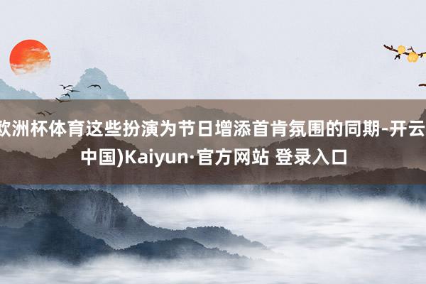 欧洲杯体育这些扮演为节日增添首肯氛围的同期-开云(中国)Kaiyun·官方网站 登录入口