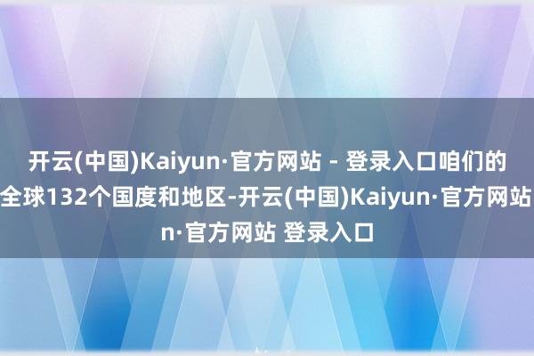 开云(中国)Kaiyun·官方网站 - 登录入口咱们的脚迹遍布全球132个国度和地区-开云(中国)Kaiyun·官方网站 登录入口