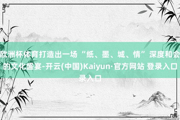 欧洲杯体育打造出一场 “纸、墨、城、情” 深度和会的文化盛宴-开云(中国)Kaiyun·官方网站 登录入口
