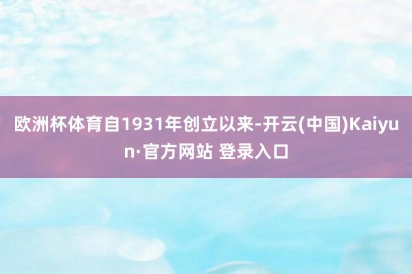 欧洲杯体育自1931年创立以来-开云(中国)Kaiyun·官方网站 登录入口