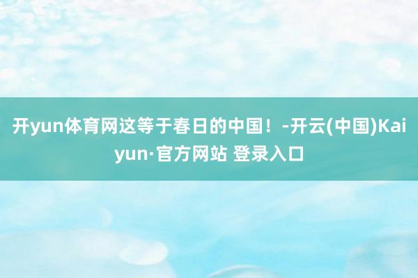 开yun体育网这等于春日的中国！-开云(中国)Kaiyun·官方网站 登录入口