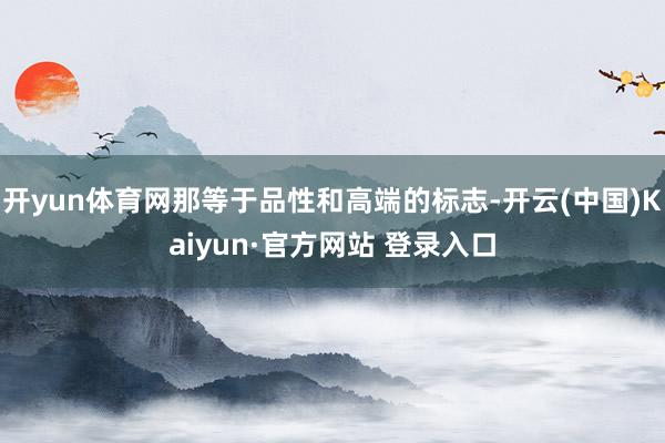 开yun体育网那等于品性和高端的标志-开云(中国)Kaiyun·官方网站 登录入口