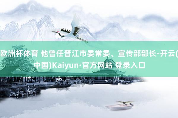 欧洲杯体育 他曾任晋江市委常委、宣传部部长-开云(中国)Kaiyun·官方网站 登录入口