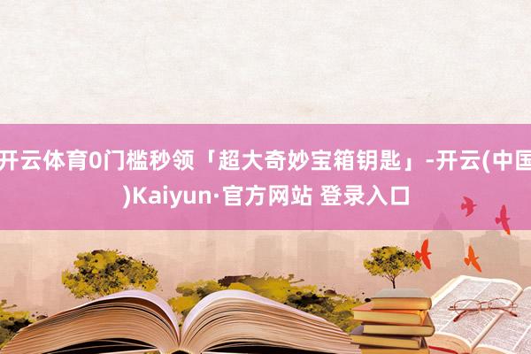 开云体育0门槛秒领「超大奇妙宝箱钥匙」-开云(中国)Kaiyun·官方网站 登录入口