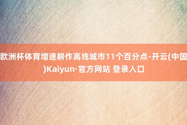 欧洲杯体育增速耕作高线城市11个百分点-开云(中国)Kaiyun·官方网站 登录入口