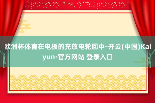 欧洲杯体育在电板的充放电轮回中-开云(中国)Kaiyun·官方网站 登录入口