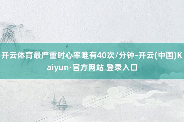 开云体育最严重时心率唯有40次/分钟-开云(中国)Kaiyun·官方网站 登录入口
