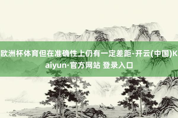 欧洲杯体育但在准确性上仍有一定差距-开云(中国)Kaiyun·官方网站 登录入口