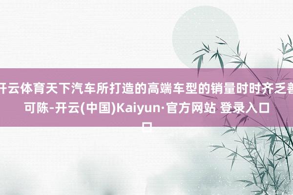 开云体育天下汽车所打造的高端车型的销量时时齐乏善可陈-开云(中国)Kaiyun·官方网站 登录入口
