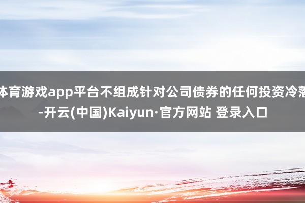 体育游戏app平台不组成针对公司债券的任何投资冷落-开云(中国)Kaiyun·官方网站 登录入口