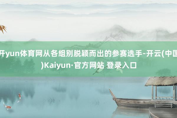 开yun体育网从各组别脱颖而出的参赛选手-开云(中国)Kaiyun·官方网站 登录入口