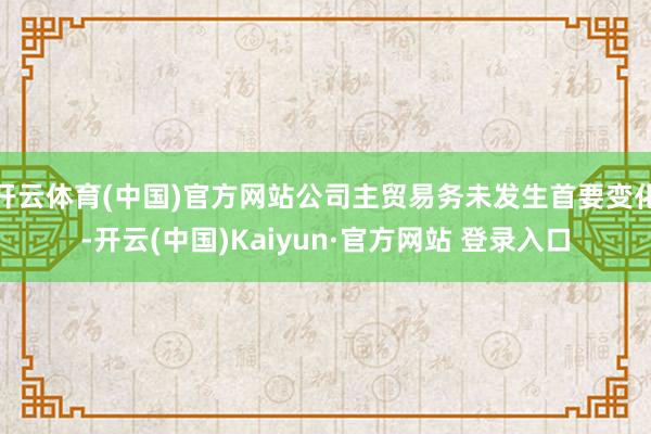 开云体育(中国)官方网站公司主贸易务未发生首要变化-开云(中国)Kaiyun·官方网站 登录入口