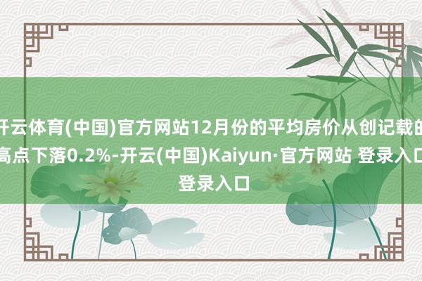 开云体育(中国)官方网站12月份的平均房价从创记载的高点下落0.2%-开云(中国)Kaiyun·官方网站 登录入口