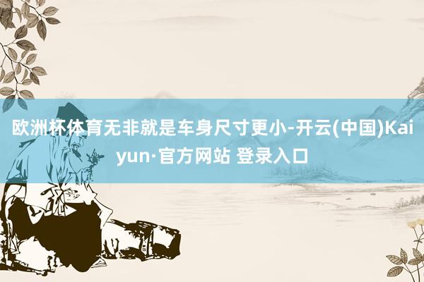 欧洲杯体育无非就是车身尺寸更小-开云(中国)Kaiyun·官方网站 登录入口