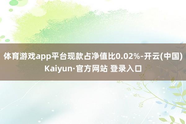 体育游戏app平台现款占净值比0.02%-开云(中国)Kaiyun·官方网站 登录入口