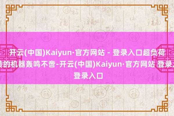 开云(中国)Kaiyun·官方网站 - 登录入口超负荷运转的机器轰鸣不啻-开云(中国)Kaiyun·官方网站 登录入口