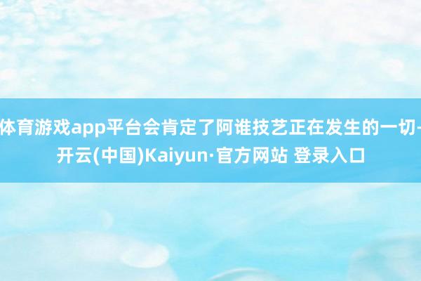 体育游戏app平台会肯定了阿谁技艺正在发生的一切-开云(中国)Kaiyun·官方网站 登录入口