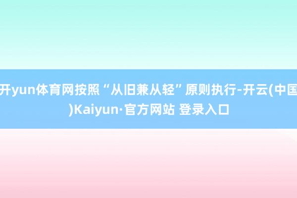 开yun体育网按照“从旧兼从轻”原则执行-开云(中国)Kaiyun·官方网站 登录入口