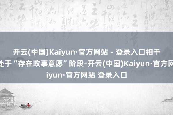 开云(中国)Kaiyun·官方网站 - 登录入口相干会晤咫尺仍处于“存在政事意愿”阶段-开云(中国)Kaiyun·官方网站 登录入口