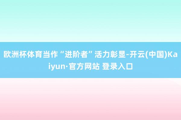 欧洲杯体育当作“进阶者”活力彰显-开云(中国)Kaiyun·官方网站 登录入口