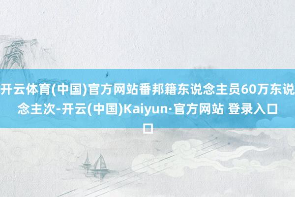 开云体育(中国)官方网站番邦籍东说念主员60万东说念主次-开云(中国)Kaiyun·官方网站 登录入口