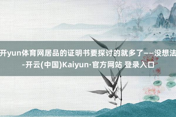 开yun体育网居品的证明书要探讨的就多了——没想法-开云(中国)Kaiyun·官方网站 登录入口