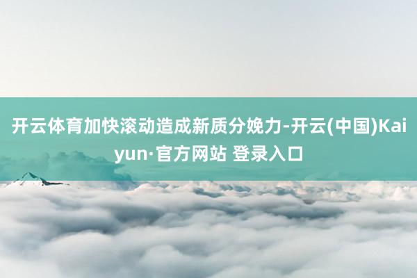 开云体育加快滚动造成新质分娩力-开云(中国)Kaiyun·官方网站 登录入口