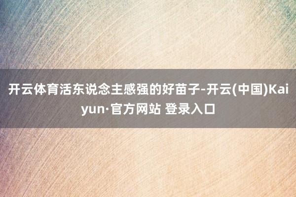 开云体育活东说念主感强的好苗子-开云(中国)Kaiyun·官方网站 登录入口