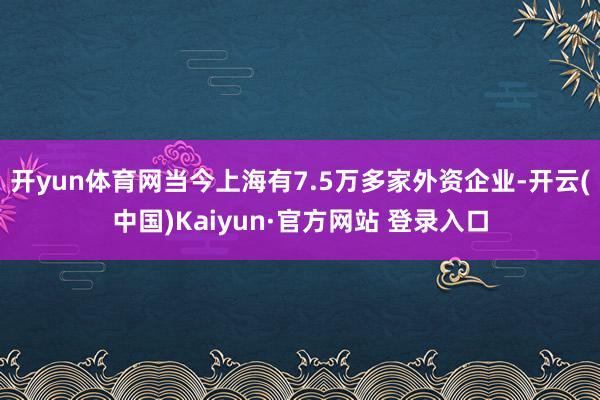 开yun体育网当今上海有7.5万多家外资企业-开云(中国)Kaiyun·官方网站 登录入口